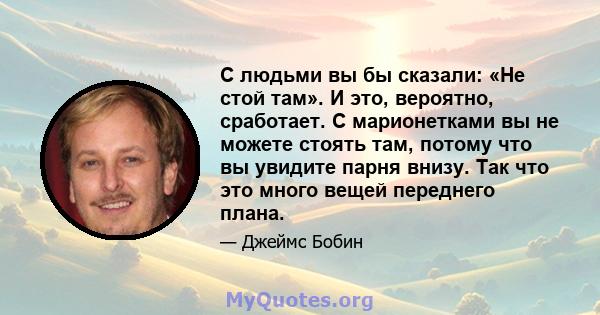 С людьми вы бы сказали: «Не стой там». И это, вероятно, сработает. С марионетками вы не можете стоять там, потому что вы увидите парня внизу. Так что это много вещей переднего плана.