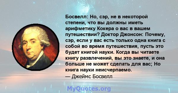 Босвелл: Но, сэр, не в некоторой степени, что вы должны иметь арифметику Кокера о вас в вашем путешествии? Доктор Джонсон: Почему, сэр, если у вас есть только одна книга с собой во время путешествия, пусть это будет