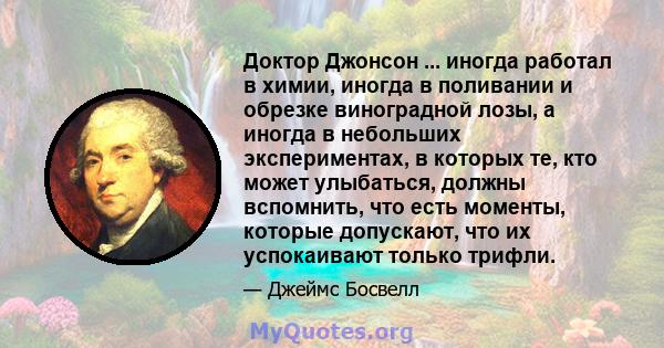 Доктор Джонсон ... иногда работал в химии, иногда в поливании и обрезке виноградной лозы, а иногда в небольших экспериментах, в которых те, кто может улыбаться, должны вспомнить, что есть моменты, которые допускают, что 