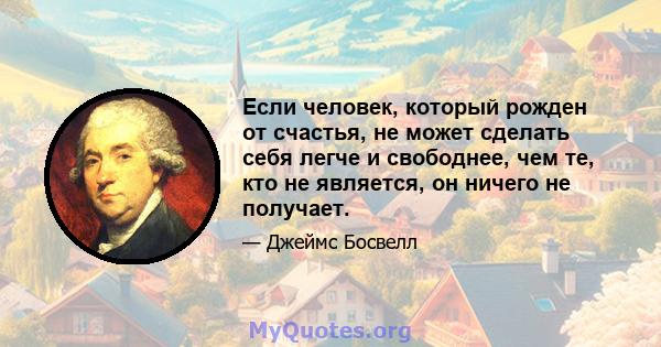 Если человек, который рожден от счастья, не может сделать себя легче и свободнее, чем те, кто не является, он ничего не получает.