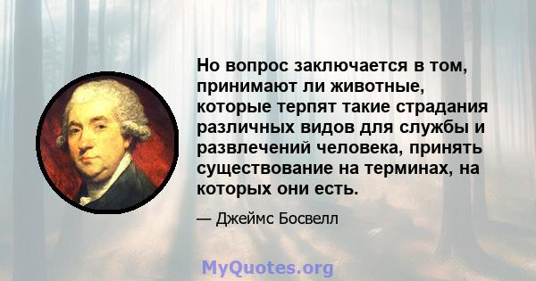 Но вопрос заключается в том, принимают ли животные, которые терпят такие страдания различных видов для службы и развлечений человека, принять существование на терминах, на которых они есть.