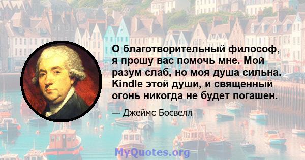 О благотворительный философ, я прошу вас помочь мне. Мой разум слаб, но моя душа сильна. Kindle этой души, и священный огонь никогда не будет погашен.