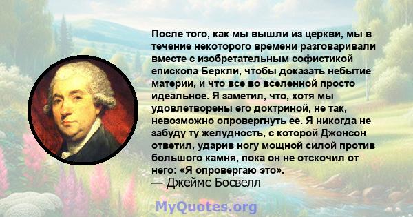 После того, как мы вышли из церкви, мы в течение некоторого времени разговаривали вместе с изобретательным софистикой епископа Беркли, чтобы доказать небытие материи, и что все во вселенной просто идеальное. Я заметил,