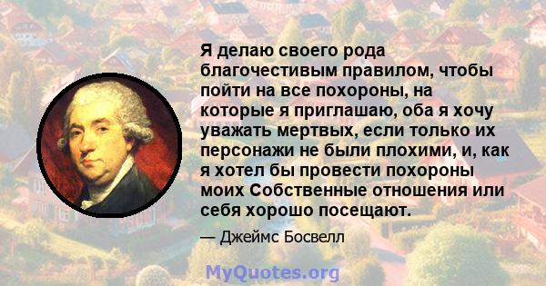 Я делаю своего рода благочестивым правилом, чтобы пойти на все похороны, на которые я приглашаю, оба я хочу уважать мертвых, если только их персонажи не были плохими, и, как я хотел бы провести похороны моих Собственные 