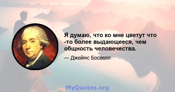 Я думаю, что ко мне цветут что -то более выдающееся, чем общность человечества.