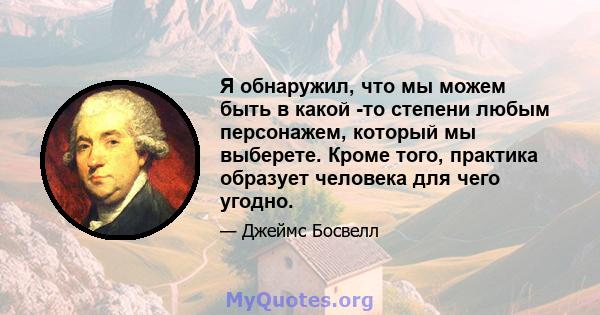 Я обнаружил, что мы можем быть в какой -то степени любым персонажем, который мы выберете. Кроме того, практика образует человека для чего угодно.