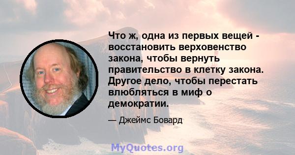 Что ж, одна из первых вещей - восстановить верховенство закона, чтобы вернуть правительство в клетку закона. Другое дело, чтобы перестать влюбляться в миф о демократии.