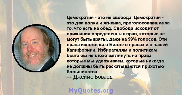 Демократия - это не свобода. Демократия - это два волки и ягненка, проголосовавшие за то, что есть на обед. Свобода исходит от признания определенных прав, которые не могут быть взяты, даже на 99% голосов. Эти права