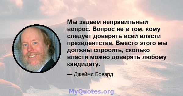 Мы задаем неправильный вопрос. Вопрос не в том, кому следует доверять всей власти президентства. Вместо этого мы должны спросить, сколько власти можно доверять любому кандидату.