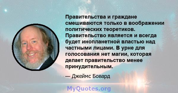 Правительства и граждане смешиваются только в воображении политических теоретиков. Правительство является и всегда будет инопланетной властью над частными лицами. В урне для голосования нет магии, которая делает