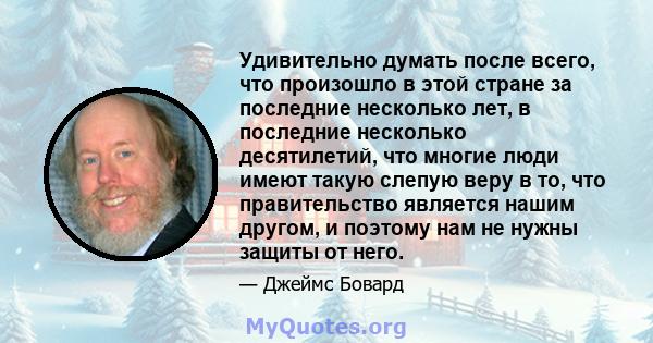 Удивительно думать после всего, что произошло в этой стране за последние несколько лет, в последние несколько десятилетий, что многие люди имеют такую ​​слепую веру в то, что правительство является нашим другом, и