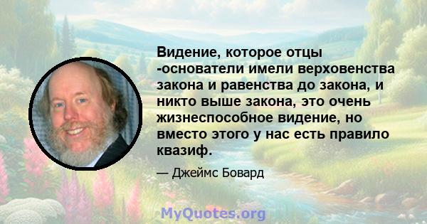 Видение, которое отцы -основатели имели верховенства закона и равенства до закона, и никто выше закона, это очень жизнеспособное видение, но вместо этого у нас есть правило квазиф.