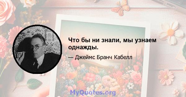 Что бы ни знали, мы узнаем однажды.