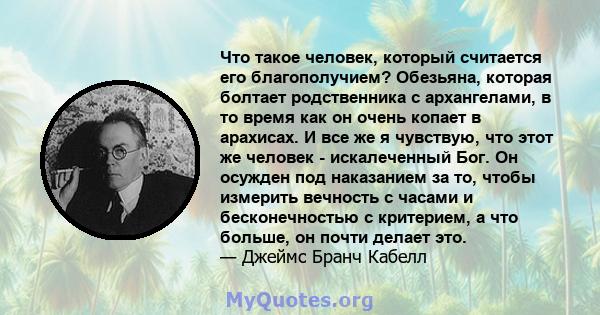 Что такое человек, который считается его благополучием? Обезьяна, которая болтает родственника с архангелами, в то время как он очень копает в арахисах. И все же я чувствую, что этот же человек - искалеченный Бог. Он