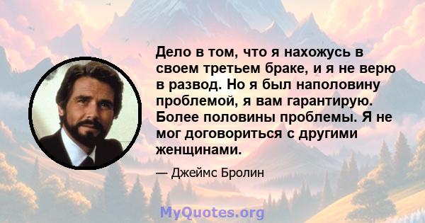 Дело в том, что я нахожусь в своем третьем браке, и я не верю в развод. Но я был наполовину проблемой, я вам гарантирую. Более половины проблемы. Я не мог договориться с другими женщинами.