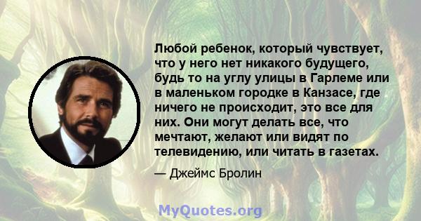 Любой ребенок, который чувствует, что у него нет никакого будущего, будь то на углу улицы в Гарлеме или в маленьком городке в Канзасе, где ничего не происходит, это все для них. Они могут делать все, что мечтают, желают 