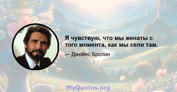 Я чувствую, что мы женаты с того момента, как мы сели там.