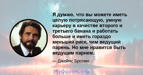 Я думаю, что вы можете иметь целую потрясающую, умную карьеру в качестве второго и третьего банана и работать больше и иметь гораздо меньший риск, чем ведущий парень. Но мне нравится быть ведущим парнем.