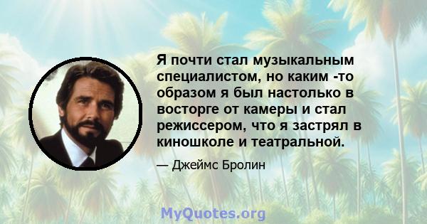 Я почти стал музыкальным специалистом, но каким -то образом я был настолько в восторге от камеры и стал режиссером, что я застрял в киношколе и театральной.