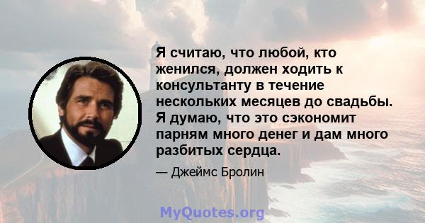 Я считаю, что любой, кто женился, должен ходить к консультанту в течение нескольких месяцев до свадьбы. Я думаю, что это сэкономит парням много денег и дам много разбитых сердца.