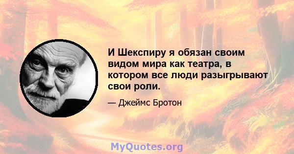 И Шекспиру я обязан своим видом мира как театра, в котором все люди разыгрывают свои роли.