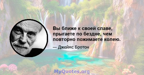 Вы ближе к своей славе, прыгаете по бездне, чем повторно пожимаете колею.