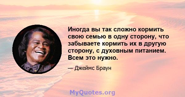 Иногда вы так сложно кормить свою семью в одну сторону, что забываете кормить их в другую сторону, с духовным питанием. Всем это нужно.