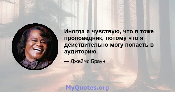 Иногда я чувствую, что я тоже проповедник, потому что я действительно могу попасть в аудиторию.