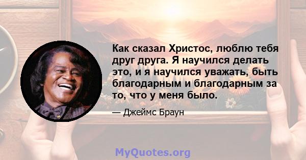 Как сказал Христос, люблю тебя друг друга. Я научился делать это, и я научился уважать, быть благодарным и благодарным за то, что у меня было.