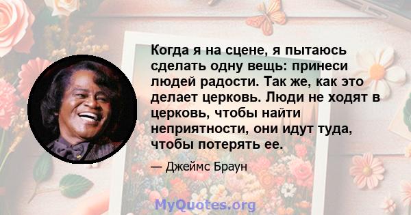 Когда я на сцене, я пытаюсь сделать одну вещь: принеси людей радости. Так же, как это делает церковь. Люди не ходят в церковь, чтобы найти неприятности, они идут туда, чтобы потерять ее.