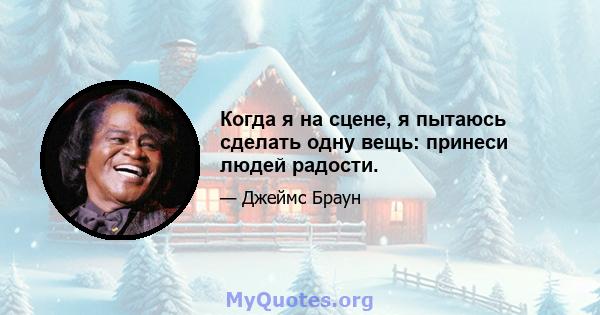 Когда я на сцене, я пытаюсь сделать одну вещь: принеси людей радости.