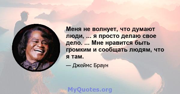 Меня не волнует, что думают люди, ... я просто делаю свое дело. ... Мне нравится быть громким и сообщать людям, что я там.