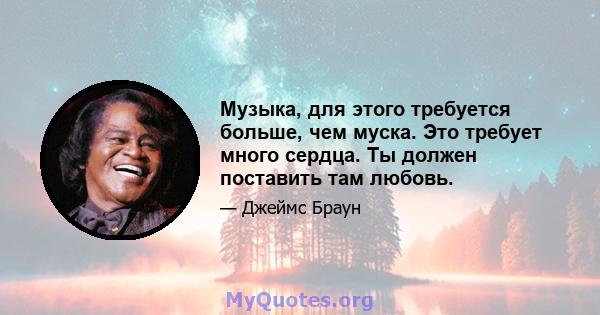 Музыка, для этого требуется больше, чем муска. Это требует много сердца. Ты должен поставить там любовь.