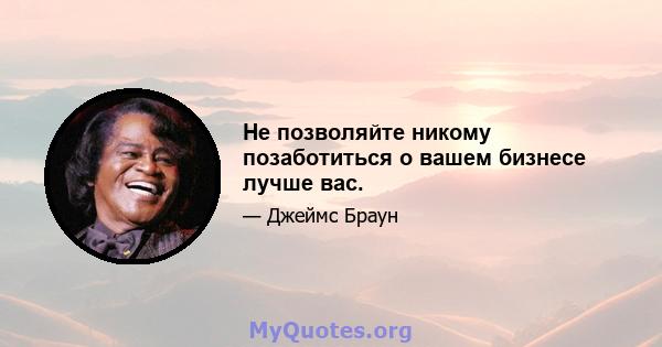 Не позволяйте никому позаботиться о вашем бизнесе лучше вас.