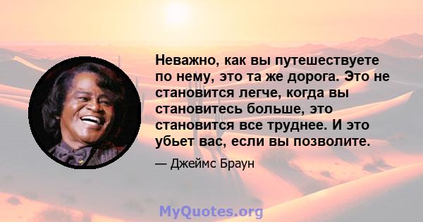 Неважно, как вы путешествуете по нему, это та же дорога. Это не становится легче, когда вы становитесь больше, это становится все труднее. И это убьет вас, если вы позволите.