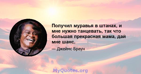 Получил муравья в штанах, и мне нужно танцевать, так что большая прекрасная мама, дай мне шанс.