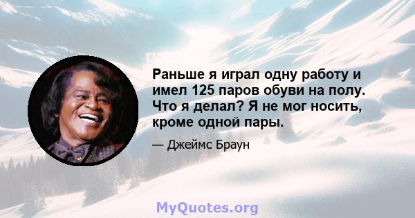 Раньше я играл одну работу и имел 125 паров обуви на полу. Что я делал? Я не мог носить, кроме одной пары.