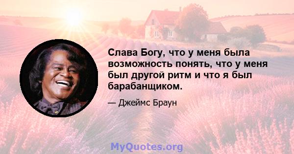 Слава Богу, что у меня была возможность понять, что у меня был другой ритм и что я был барабанщиком.