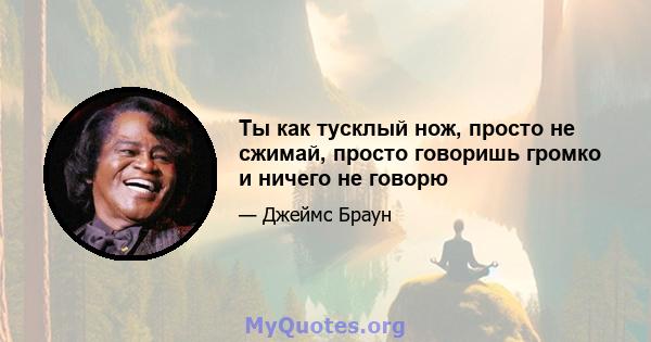 Ты как тусклый нож, просто не сжимай, просто говоришь громко и ничего не говорю