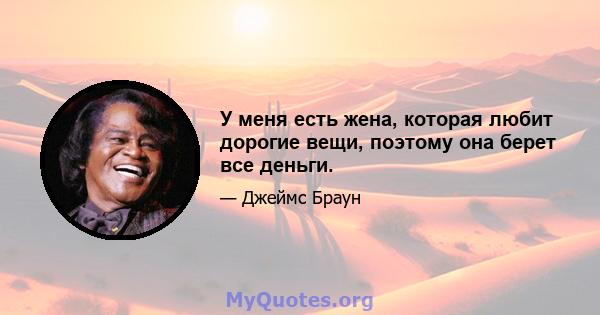 У меня есть жена, которая любит дорогие вещи, поэтому она берет все деньги.