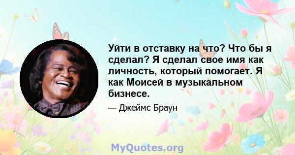 Уйти в отставку на что? Что бы я сделал? Я сделал свое имя как личность, который помогает. Я как Моисей в музыкальном бизнесе.