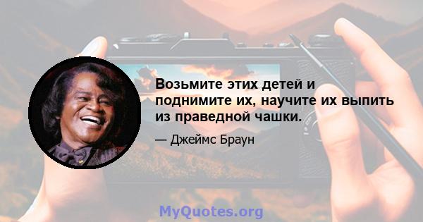 Возьмите этих детей и поднимите их, научите их выпить из праведной чашки.