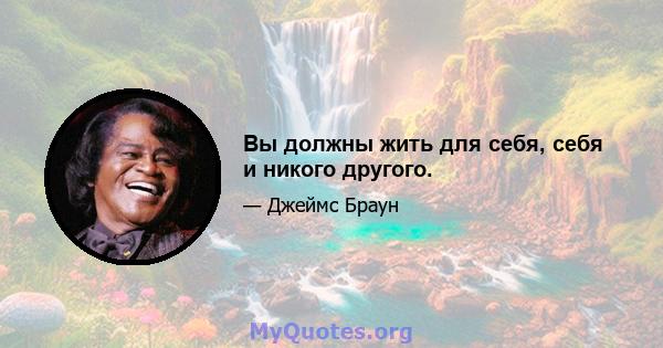 Вы должны жить для себя, себя и никого другого.