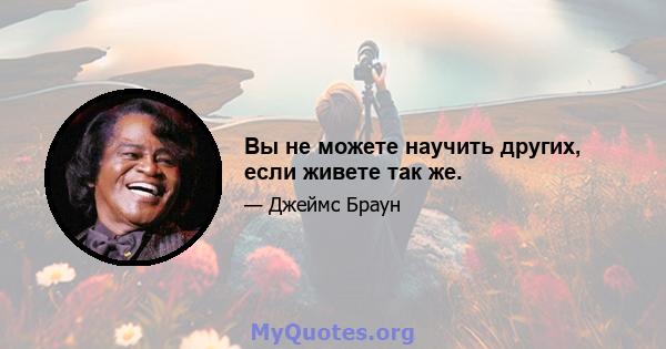 Вы не можете научить других, если живете так же.