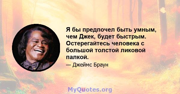 Я бы предпочел быть умным, чем Джек, будет быстрым. Остерегайтесь человека с большой толстой ликовой палкой.