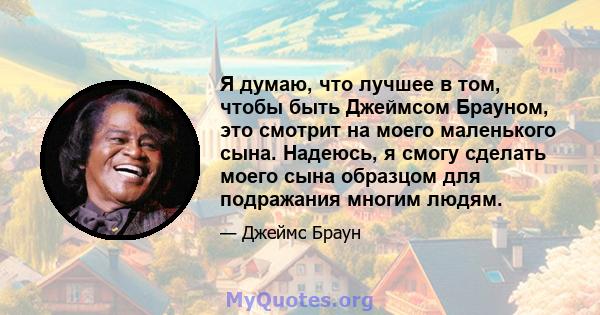 Я думаю, что лучшее в том, чтобы быть Джеймсом Брауном, это смотрит на моего маленького сына. Надеюсь, я смогу сделать моего сына образцом для подражания многим людям.