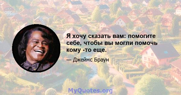 Я хочу сказать вам: помогите себе, чтобы вы могли помочь кому -то еще.