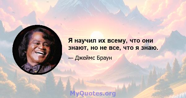 Я научил их всему, что они знают, но не все, что я знаю.