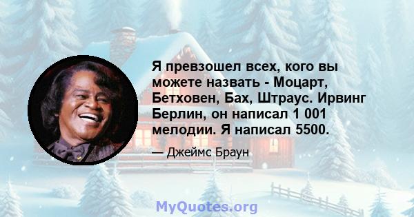 Я превзошел всех, кого вы можете назвать - Моцарт, Бетховен, Бах, Штраус. Ирвинг Берлин, он написал 1 001 мелодии. Я написал 5500.