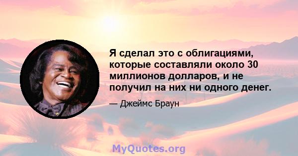 Я сделал это с облигациями, которые составляли около 30 миллионов долларов, и не получил на них ни одного денег.